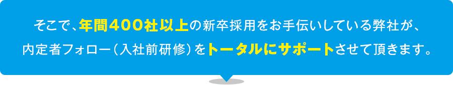 そこで、年間400社以上の新卒採用をお手伝いしている弊社が、内定者フォロー（入社前研修）をトータルにサポートさせて頂きます。